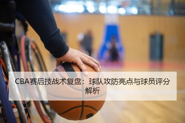 CBA赛后技战术复盘：球队攻防亮点与球员评分解析